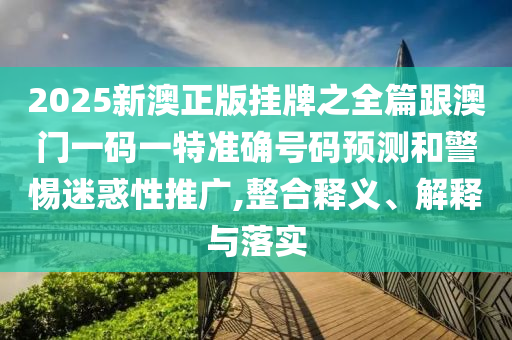 2025新澳正版挂牌之全篇跟澳门一码一特准确号码预测和警惕迷惑性推广,整合释义、解释与落实