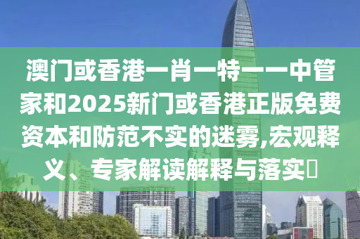 澳门或香港一肖一特一一中管家和2025新门或香港正版免费资本和防范不实的迷雾,宏观释义、专家解读解释与落实